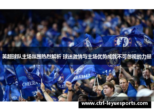 英超球队主场氛围热烈解析 球迷激情与主场优势成就不可忽视的力量