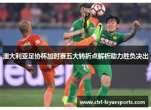 澳大利亚足协杯加时赛五大转折点解析助力胜负决出