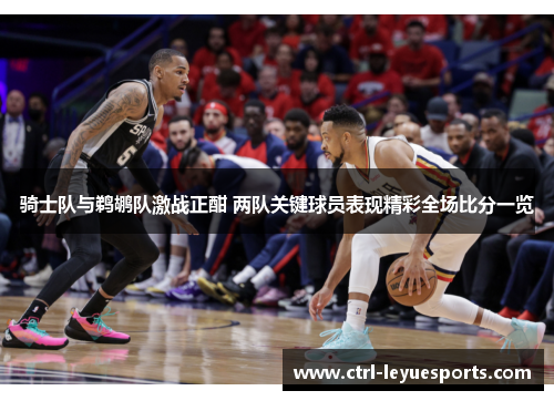 骑士队与鹈鹕队激战正酣 两队关键球员表现精彩全场比分一览