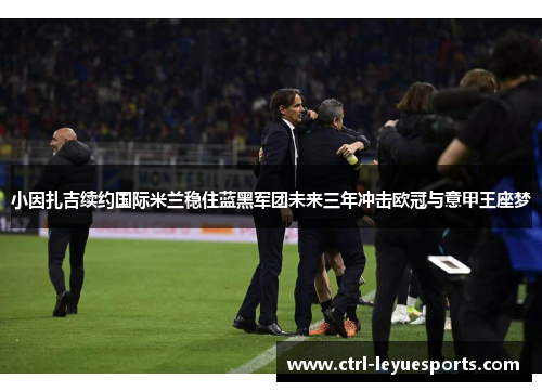 小因扎吉续约国际米兰稳住蓝黑军团未来三年冲击欧冠与意甲王座梦