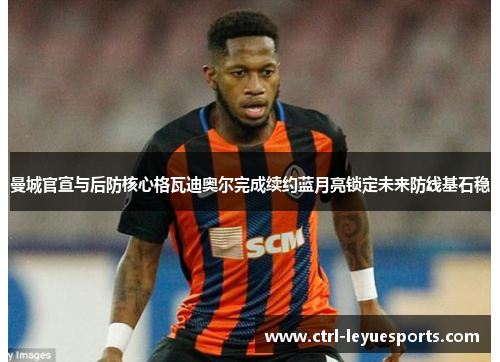 曼城官宣与后防核心格瓦迪奥尔完成续约蓝月亮锁定未来防线基石稳