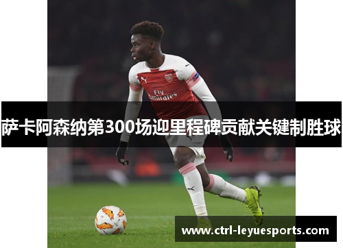 萨卡阿森纳第300场迎里程碑贡献关键制胜球